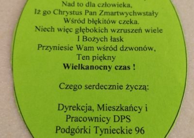 Kartka z napisem Kochani, nie ma większej radości ani szczęścia nad to dla człowieka, Iż go Chrystus Pan Zmartwychwstały Wśród błękitów czeka. Niech więc głębokich wzruszeń wiele I Bożych łask przyniesie Wam wśród dzwonów, ten piękny Wielkanocny Czas. Czego serdecznie życzą Dyrekcja, Mieszkańcy i Pracownicy DPS Podgórki Tynieckie 96 Kraków